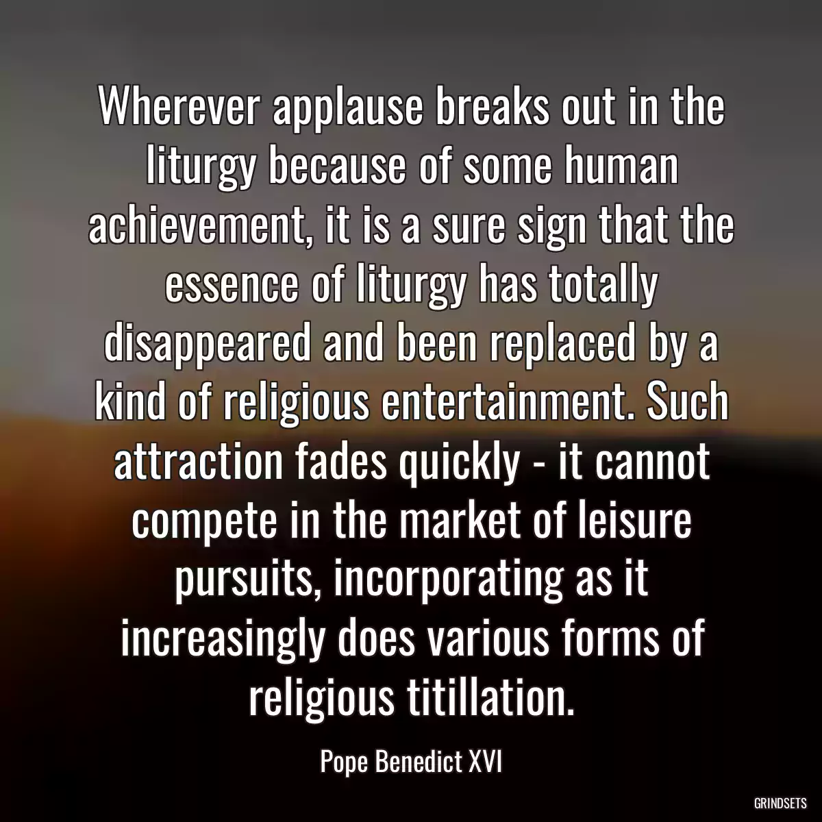 Wherever applause breaks out in the liturgy because of some human achievement, it is a sure sign that the essence of liturgy has totally disappeared and been replaced by a kind of religious entertainment. Such attraction fades quickly - it cannot compete in the market of leisure pursuits, incorporating as it increasingly does various forms of religious titillation.