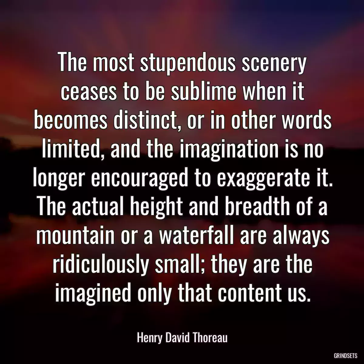 The most stupendous scenery ceases to be sublime when it becomes distinct, or in other words limited, and the imagination is no longer encouraged to exaggerate it. The actual height and breadth of a mountain or a waterfall are always ridiculously small; they are the imagined only that content us.