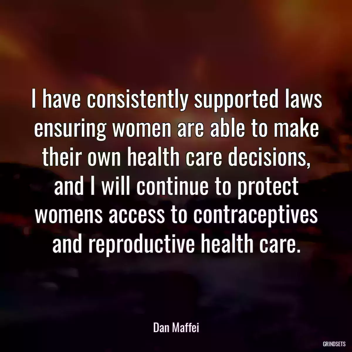 I have consistently supported laws ensuring women are able to make their own health care decisions, and I will continue to protect womens access to contraceptives and reproductive health care.