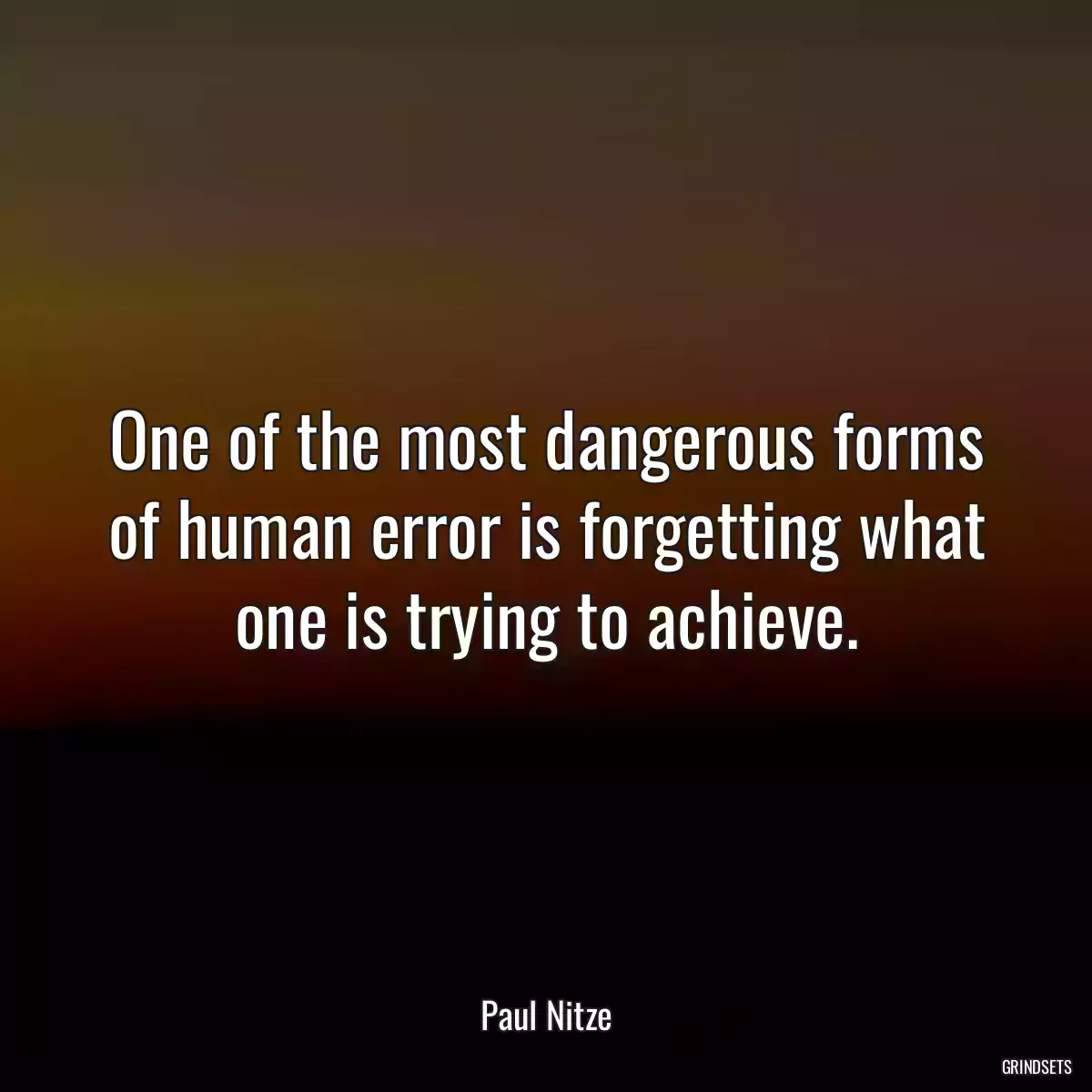 One of the most dangerous forms of human error is forgetting what one is trying to achieve.