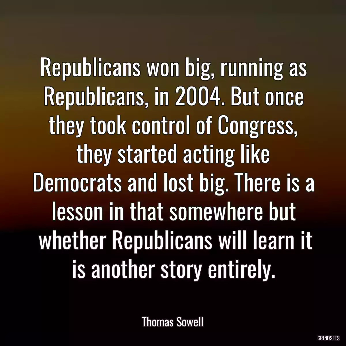 Republicans won big, running as Republicans, in 2004. But once they took control of Congress, they started acting like Democrats and lost big. There is a lesson in that somewhere but
 whether Republicans will learn it is another story entirely.