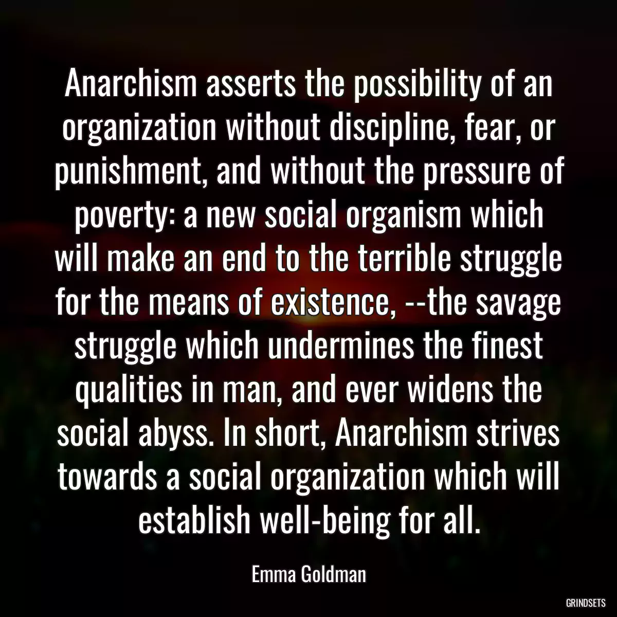 Anarchism asserts the possibility of an organization without discipline, fear, or punishment, and without the pressure of poverty: a new social organism which will make an end to the terrible struggle for the means of existence, --the savage struggle which undermines the finest qualities in man, and ever widens the social abyss. In short, Anarchism strives towards a social organization which will establish well-being for all.