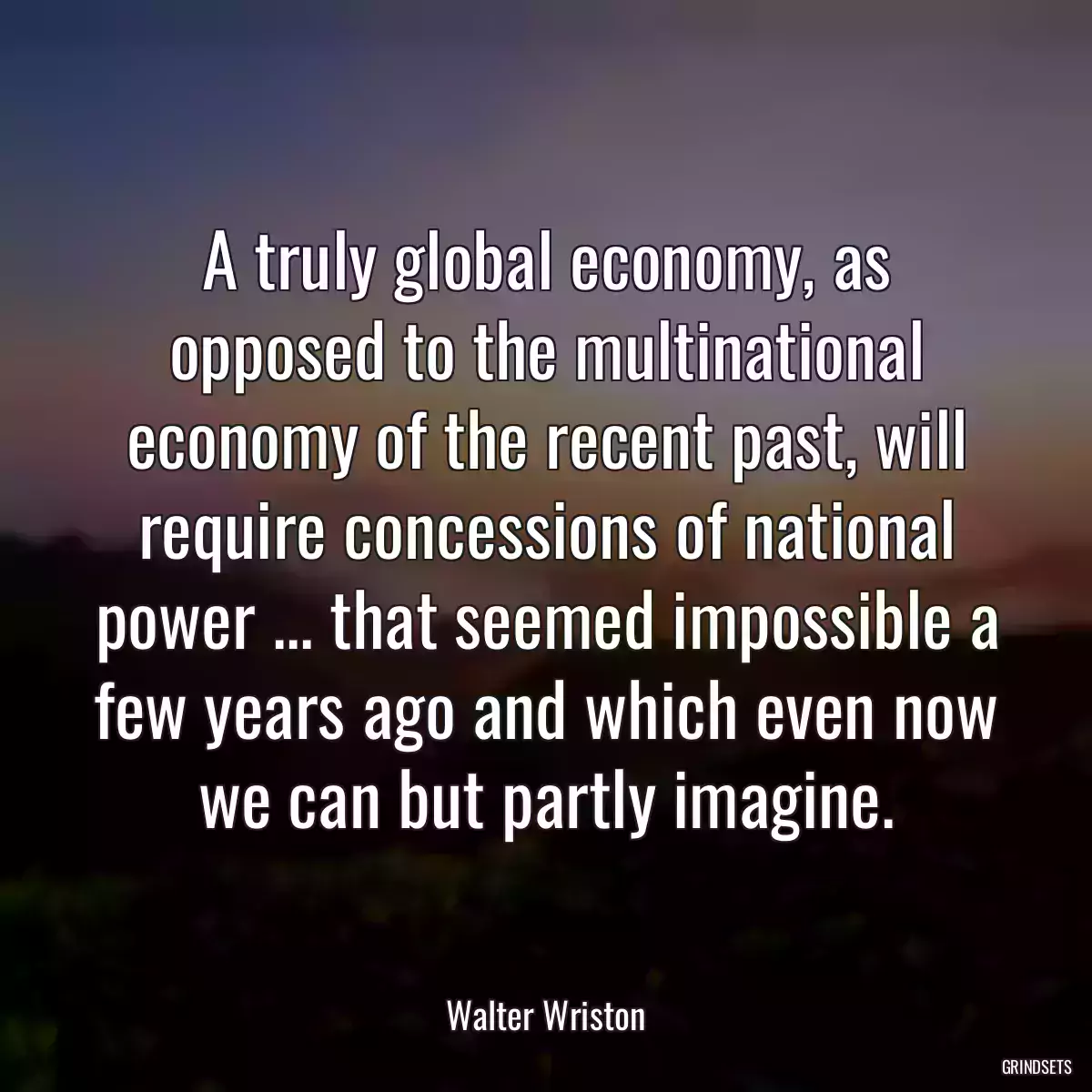 A truly global economy, as opposed to the multinational economy of the recent past, will require concessions of national power ... that seemed impossible a few years ago and which even now we can but partly imagine.