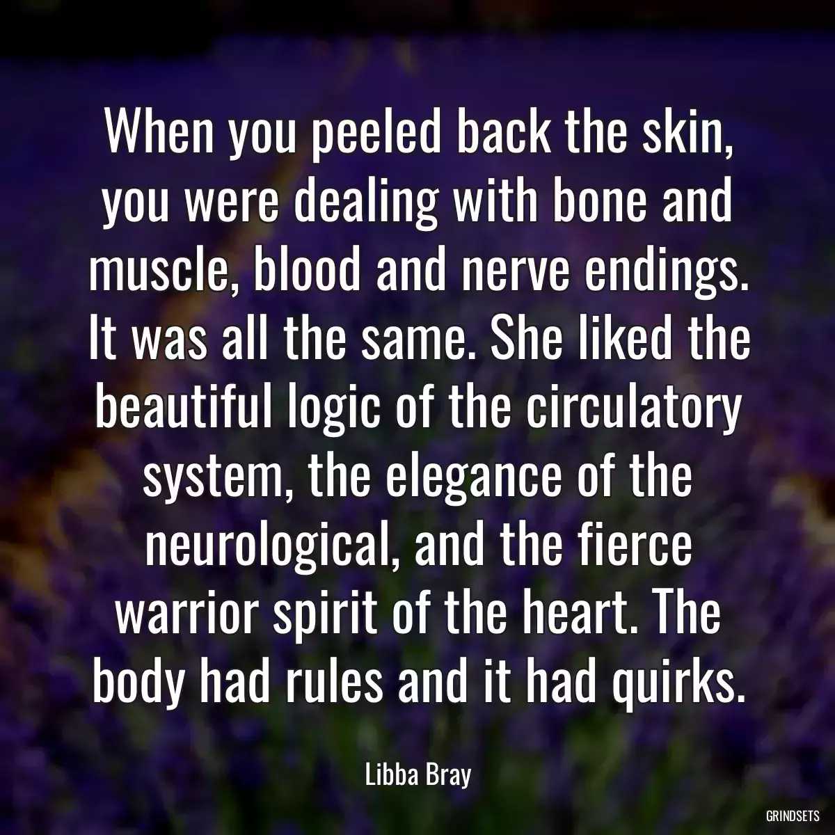 When you peeled back the skin, you were dealing with bone and muscle, blood and nerve endings. It was all the same. She liked the beautiful logic of the circulatory system, the elegance of the neurological, and the fierce warrior spirit of the heart. The body had rules and it had quirks.