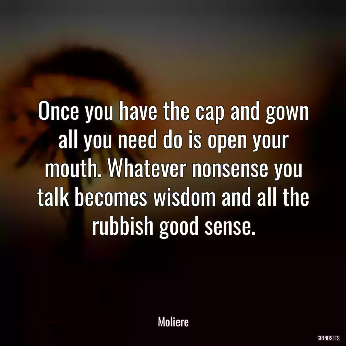 Once you have the cap and gown all you need do is open your mouth. Whatever nonsense you talk becomes wisdom and all the rubbish good sense.