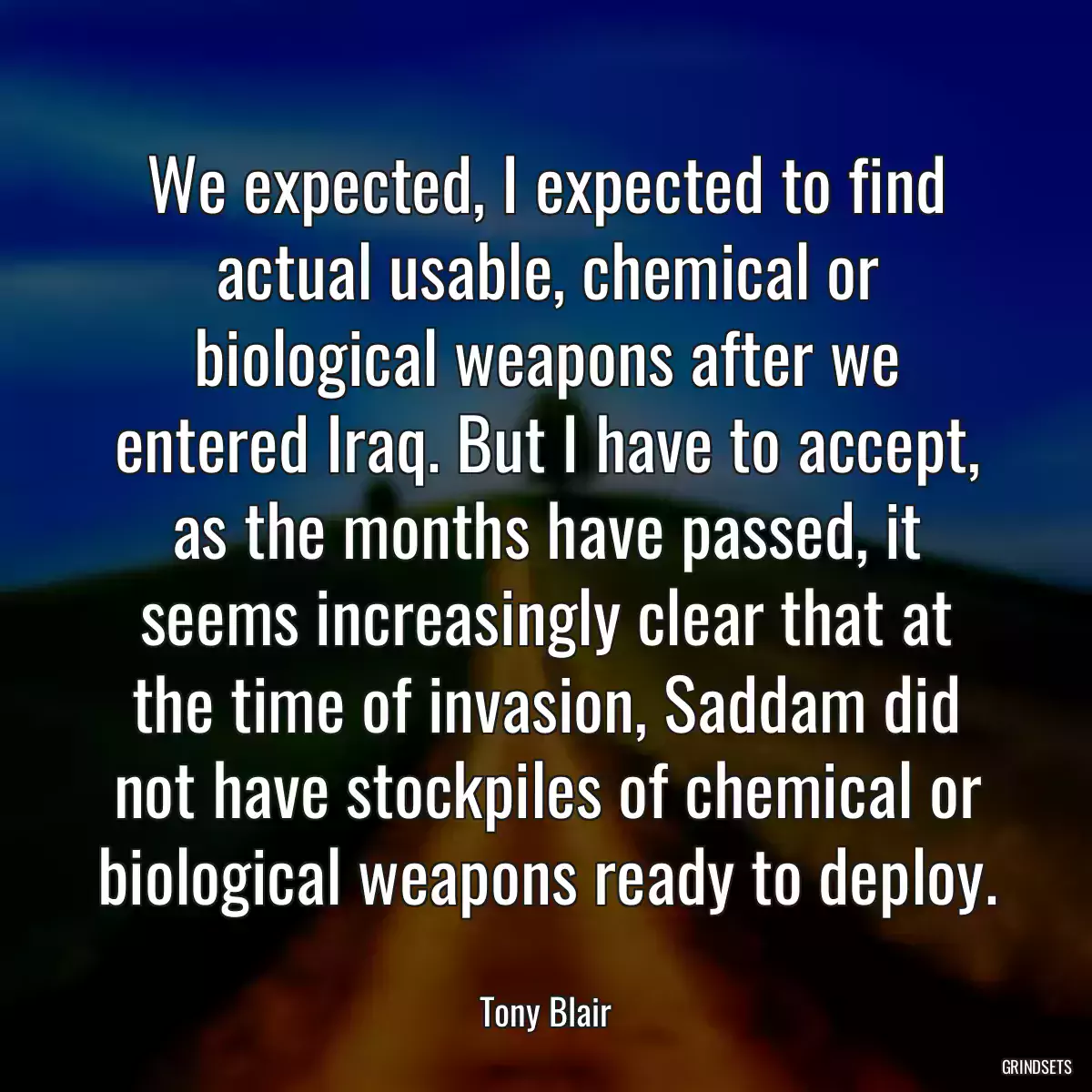 We expected, I expected to find actual usable, chemical or biological weapons after we entered Iraq. But I have to accept, as the months have passed, it seems increasingly clear that at the time of invasion, Saddam did not have stockpiles of chemical or biological weapons ready to deploy.