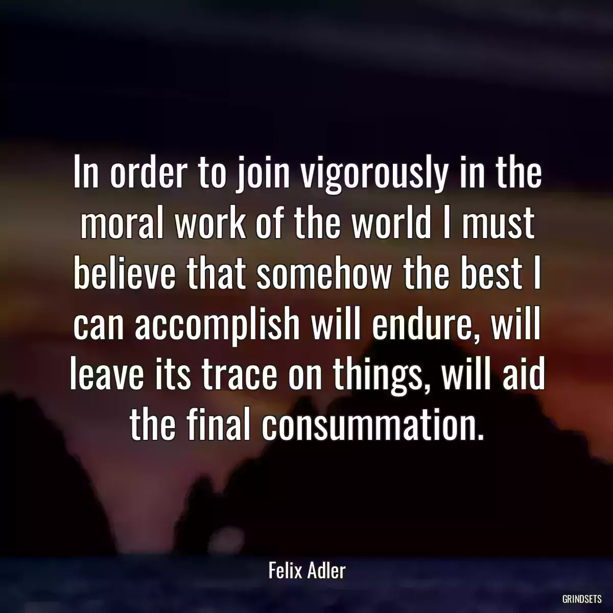 In order to join vigorously in the moral work of the world I must believe that somehow the best I can accomplish will endure, will leave its trace on things, will aid the final consummation.