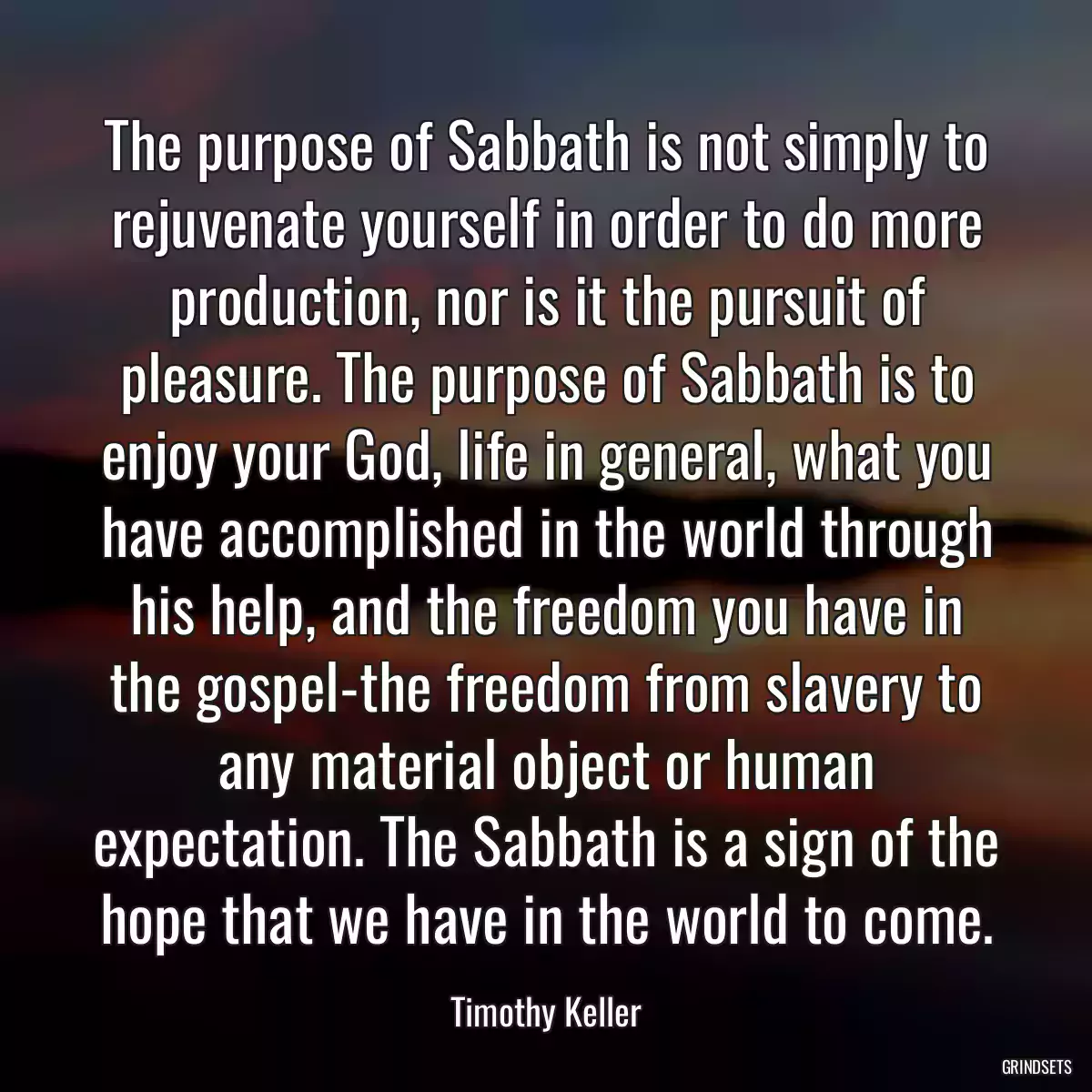 The purpose of Sabbath is not simply to rejuvenate yourself in order to do more production, nor is it the pursuit of pleasure. The purpose of Sabbath is to enjoy your God, life in general, what you have accomplished in the world through his help, and the freedom you have in the gospel-the freedom from slavery to any material object or human expectation. The Sabbath is a sign of the hope that we have in the world to come.