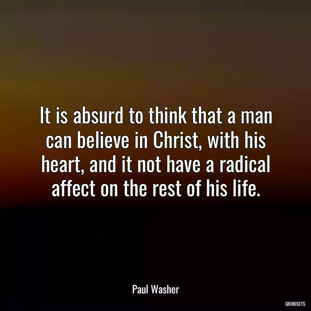 It is absurd to think that a man can believe in Christ, with his heart, and it not have a radical affect on the rest of his life.