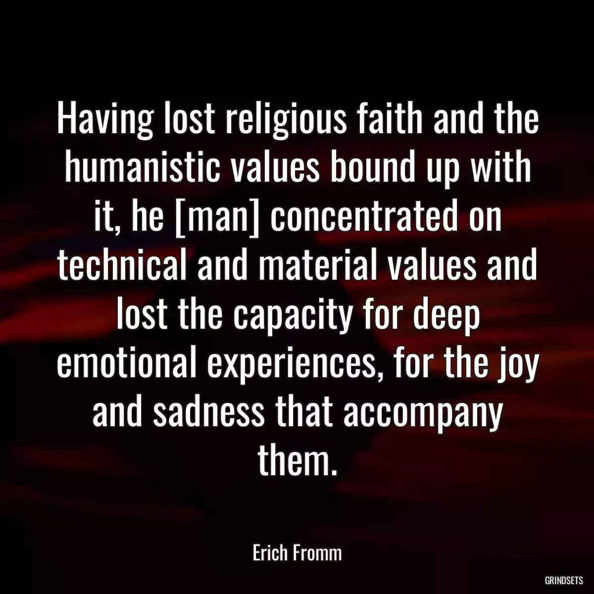 Having lost religious faith and the humanistic values bound up with it, he [man] concentrated on technical and material values and lost the capacity for deep emotional experiences, for the joy and sadness that accompany them.