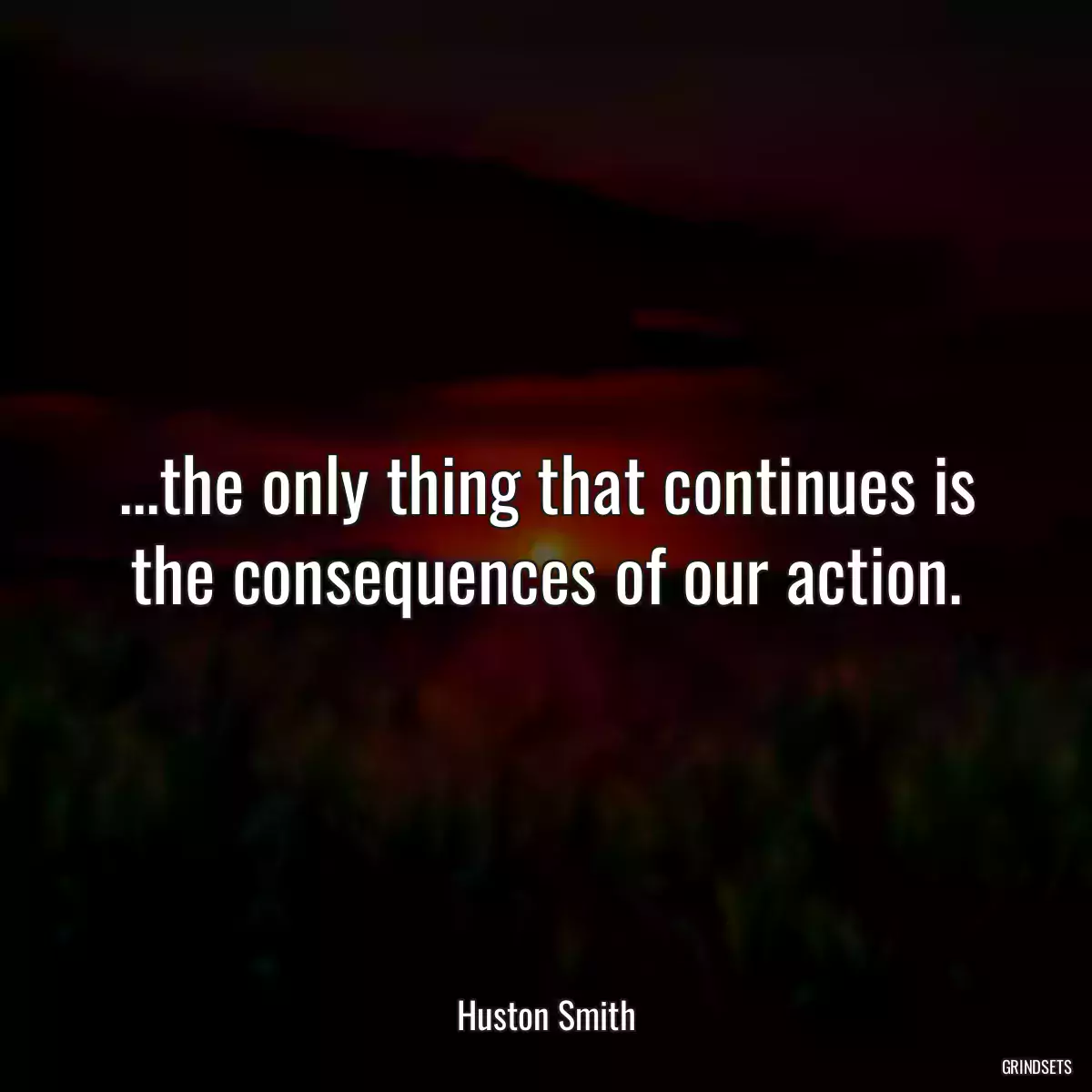 ...the only thing that continues is the consequences of our action.