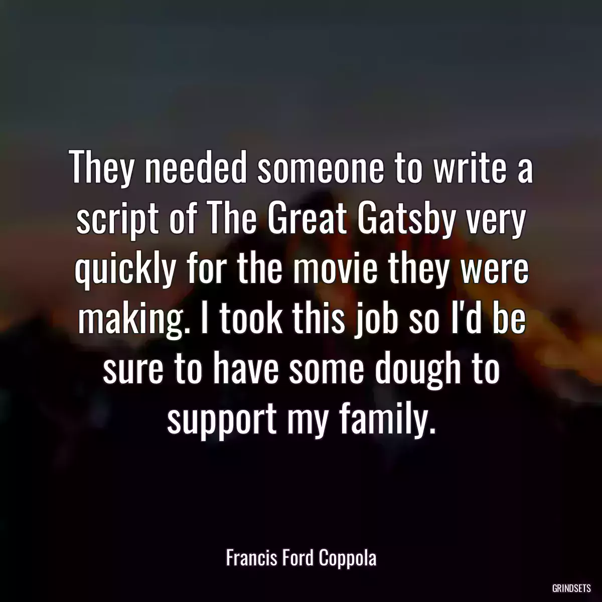 They needed someone to write a script of The Great Gatsby very quickly for the movie they were making. I took this job so I\'d be sure to have some dough to support my family.