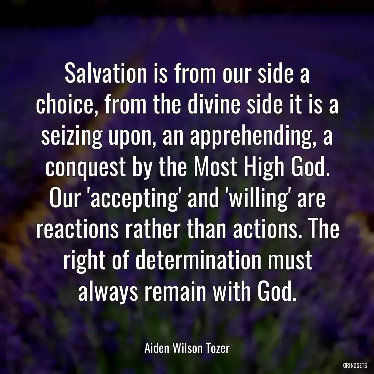 Salvation is from our side a choice, from the divine side it is a seizing upon, an apprehending, a conquest by the Most High God. Our \'accepting\' and \'willing\' are reactions rather than actions. The right of determination must always remain with God.