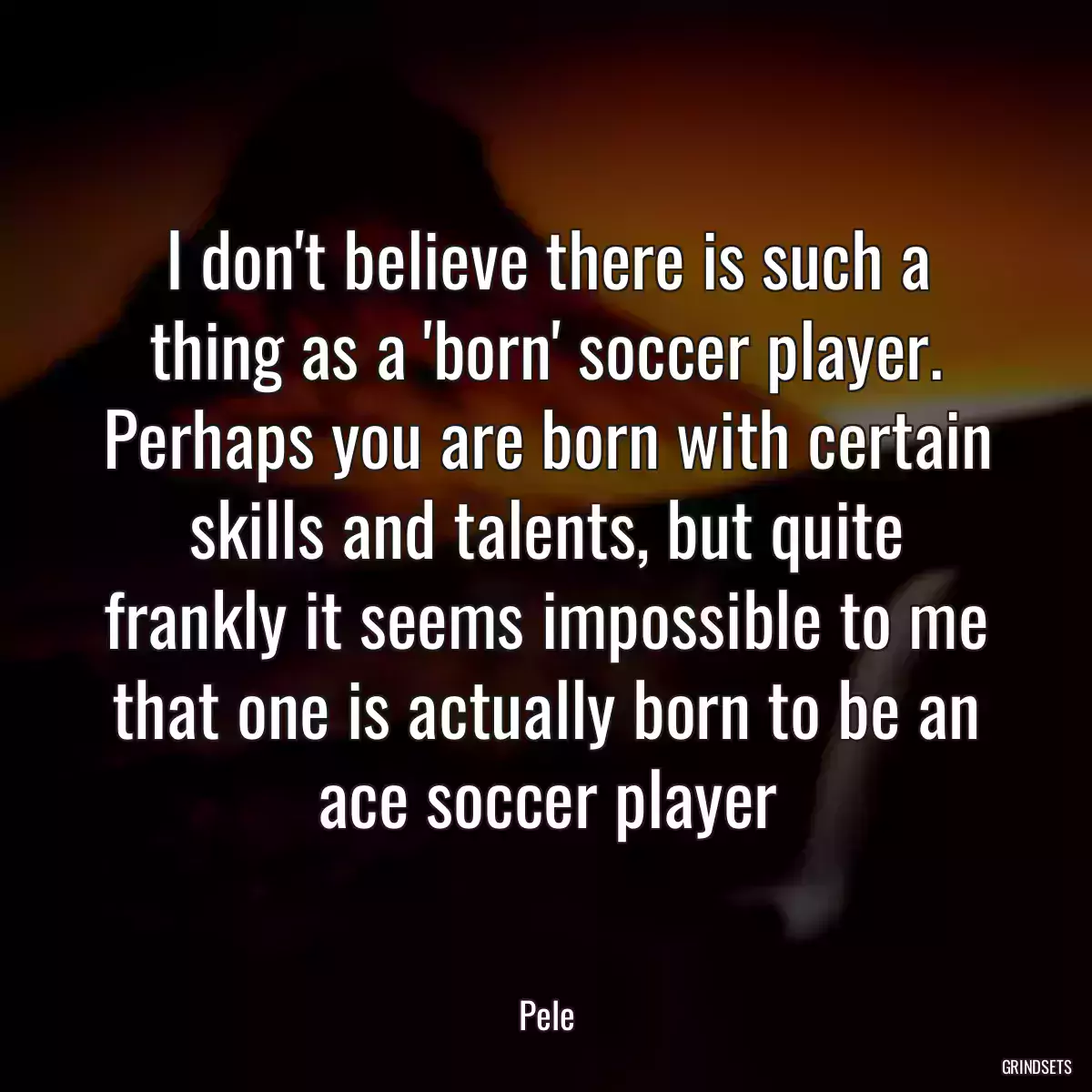 I don\'t believe there is such a thing as a \'born\' soccer player. Perhaps you are born with certain skills and talents, but quite frankly it seems impossible to me that one is actually born to be an ace soccer player