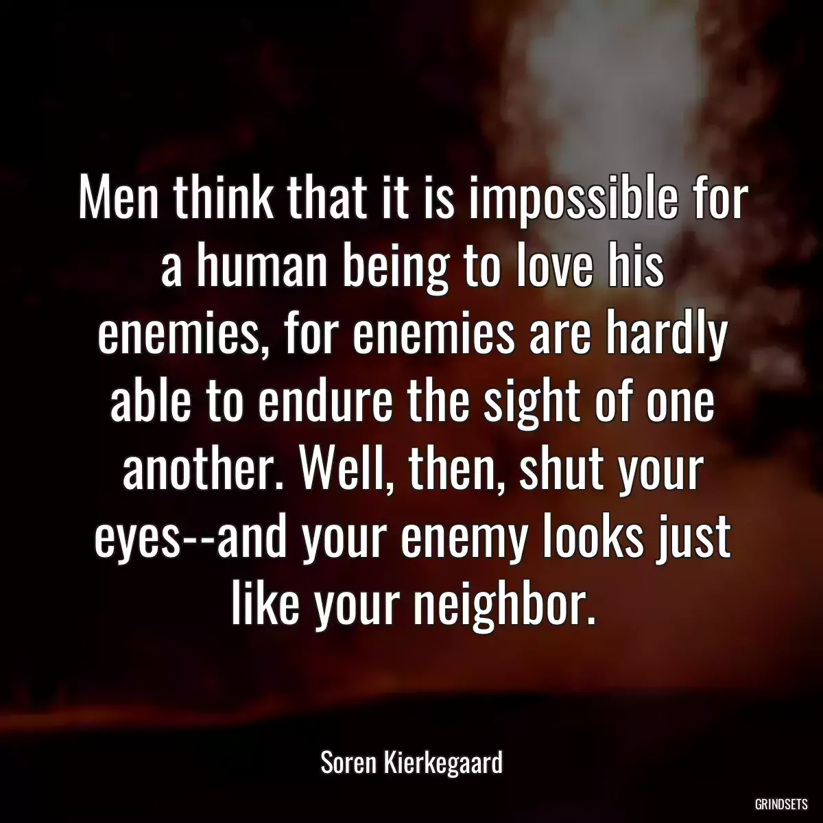 Men think that it is impossible for a human being to love his enemies, for enemies are hardly able to endure the sight of one another. Well, then, shut your eyes--and your enemy looks just like your neighbor.