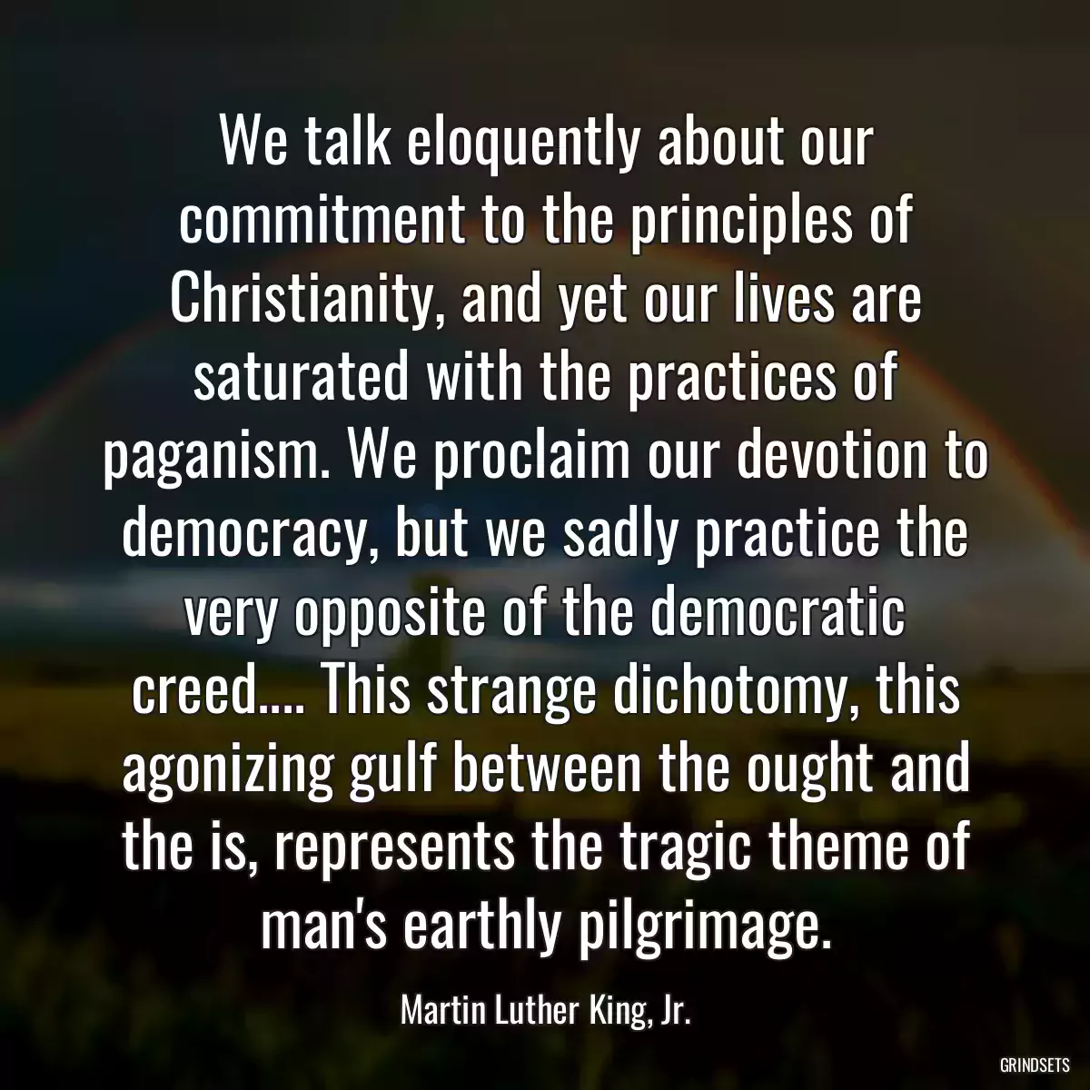 We talk eloquently about our commitment to the principles of Christianity, and yet our lives are saturated with the practices of paganism. We proclaim our devotion to democracy, but we sadly practice the very opposite of the democratic creed.... This strange dichotomy, this agonizing gulf between the ought and the is, represents the tragic theme of man\'s earthly pilgrimage.