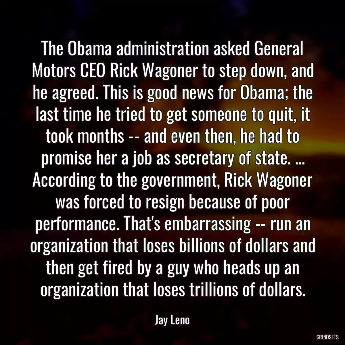 The Obama administration asked General Motors CEO Rick Wagoner to step down, and he agreed. This is good news for Obama; the last time he tried to get someone to quit, it took months -- and even then, he had to promise her a job as secretary of state. ... According to the government, Rick Wagoner was forced to resign because of poor performance. That\'s embarrassing -- run an organization that loses billions of dollars and then get fired by a guy who heads up an organization that loses trillions of dollars.