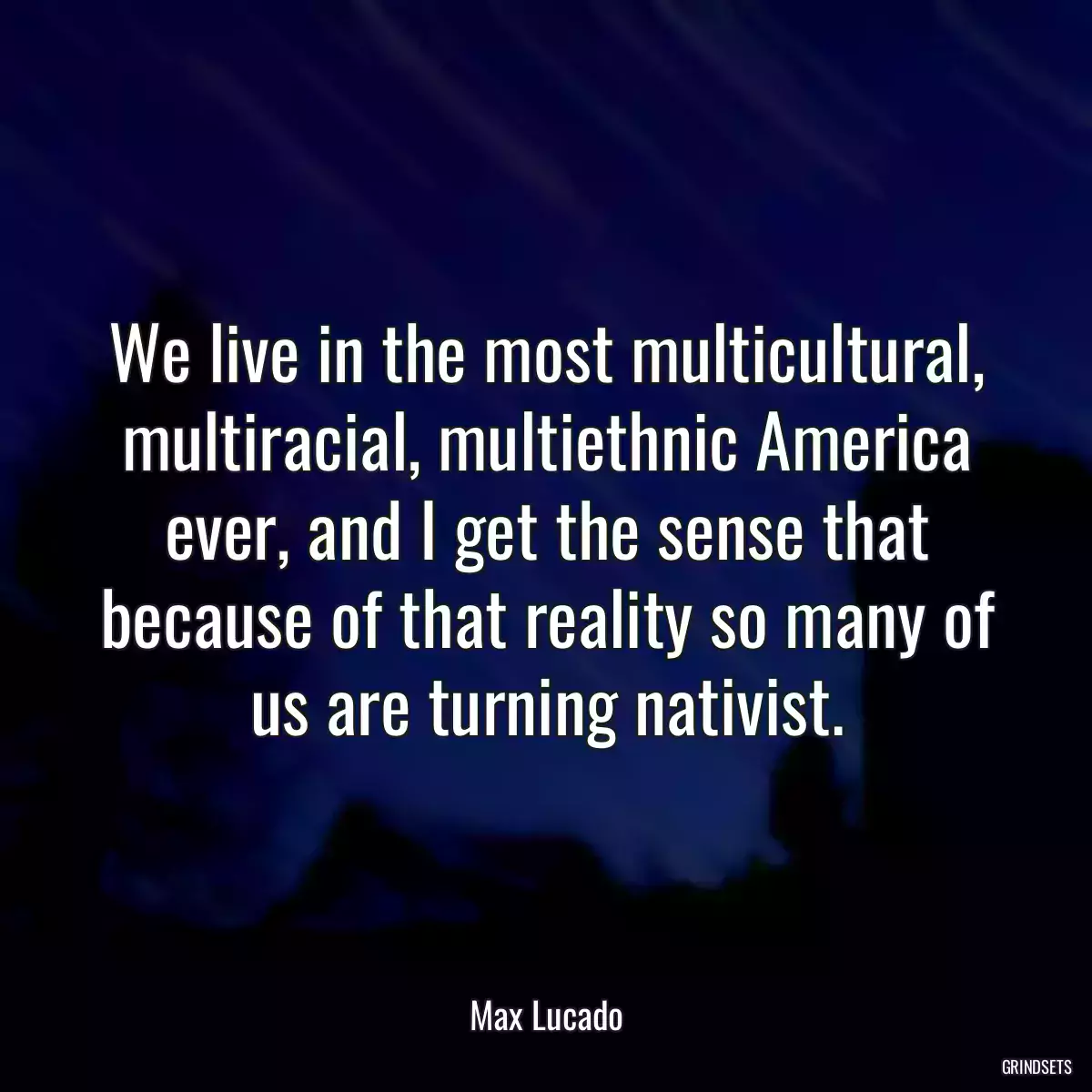 We live in the most multicultural, multiracial, multiethnic America ever, and I get the sense that because of that reality so many of us are turning nativist.