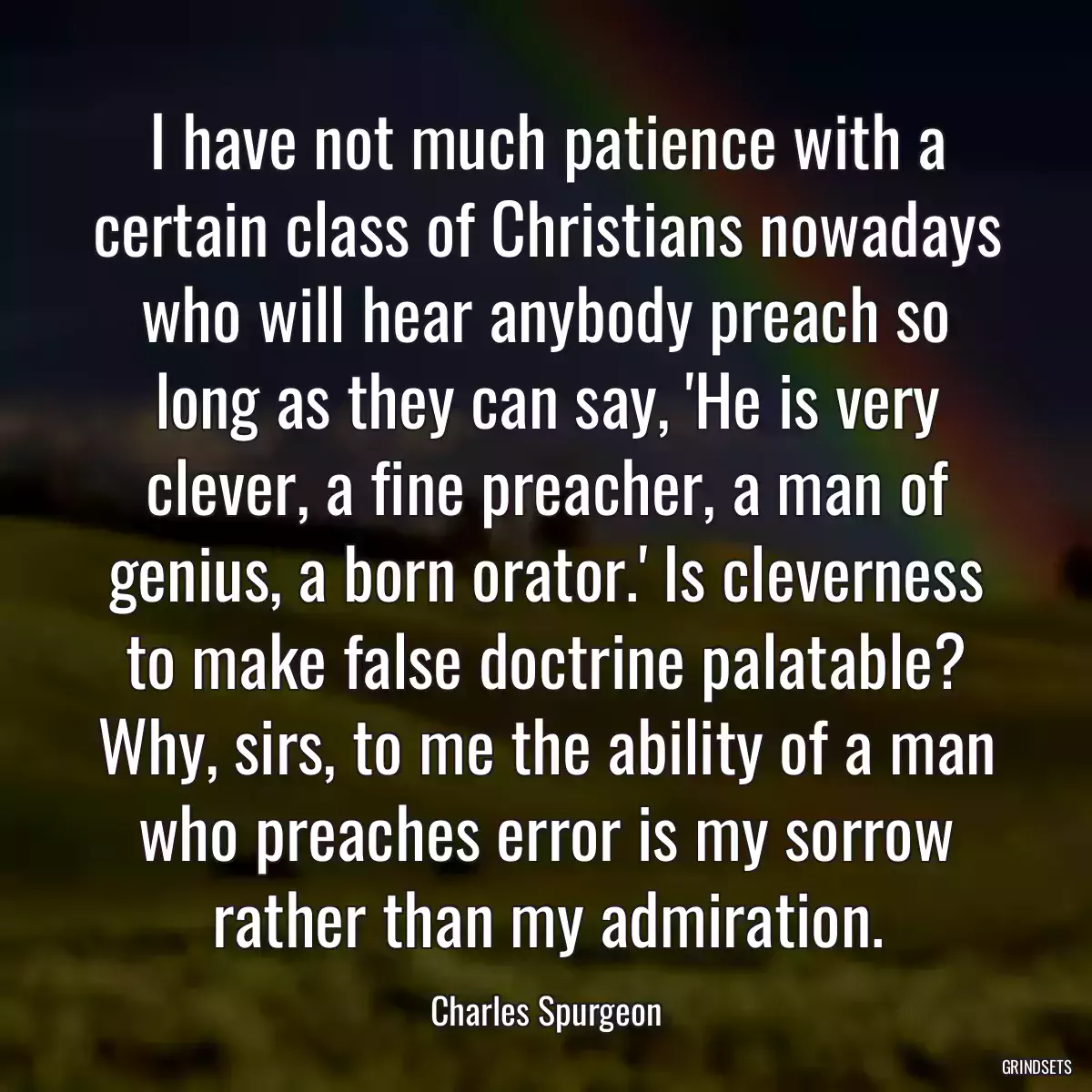 I have not much patience with a certain class of Christians nowadays who will hear anybody preach so long as they can say, \'He is very clever, a fine preacher, a man of genius, a born orator.\' Is cleverness to make false doctrine palatable? Why, sirs, to me the ability of a man who preaches error is my sorrow rather than my admiration.