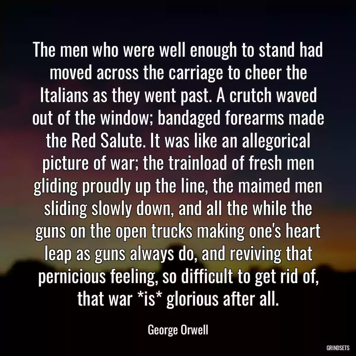 The men who were well enough to stand had moved across the carriage to cheer the Italians as they went past. A crutch waved out of the window; bandaged forearms made the Red Salute. It was like an allegorical picture of war; the trainload of fresh men gliding proudly up the line, the maimed men sliding slowly down, and all the while the guns on the open trucks making one\'s heart leap as guns always do, and reviving that pernicious feeling, so difficult to get rid of, that war *is* glorious after all.