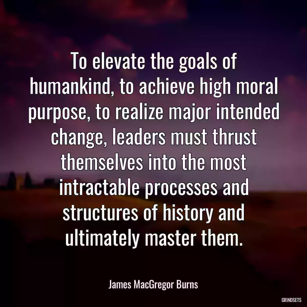 To elevate the goals of humankind, to achieve high moral purpose, to realize major intended change, leaders must thrust themselves into the most intractable processes and structures of history and ultimately master them.