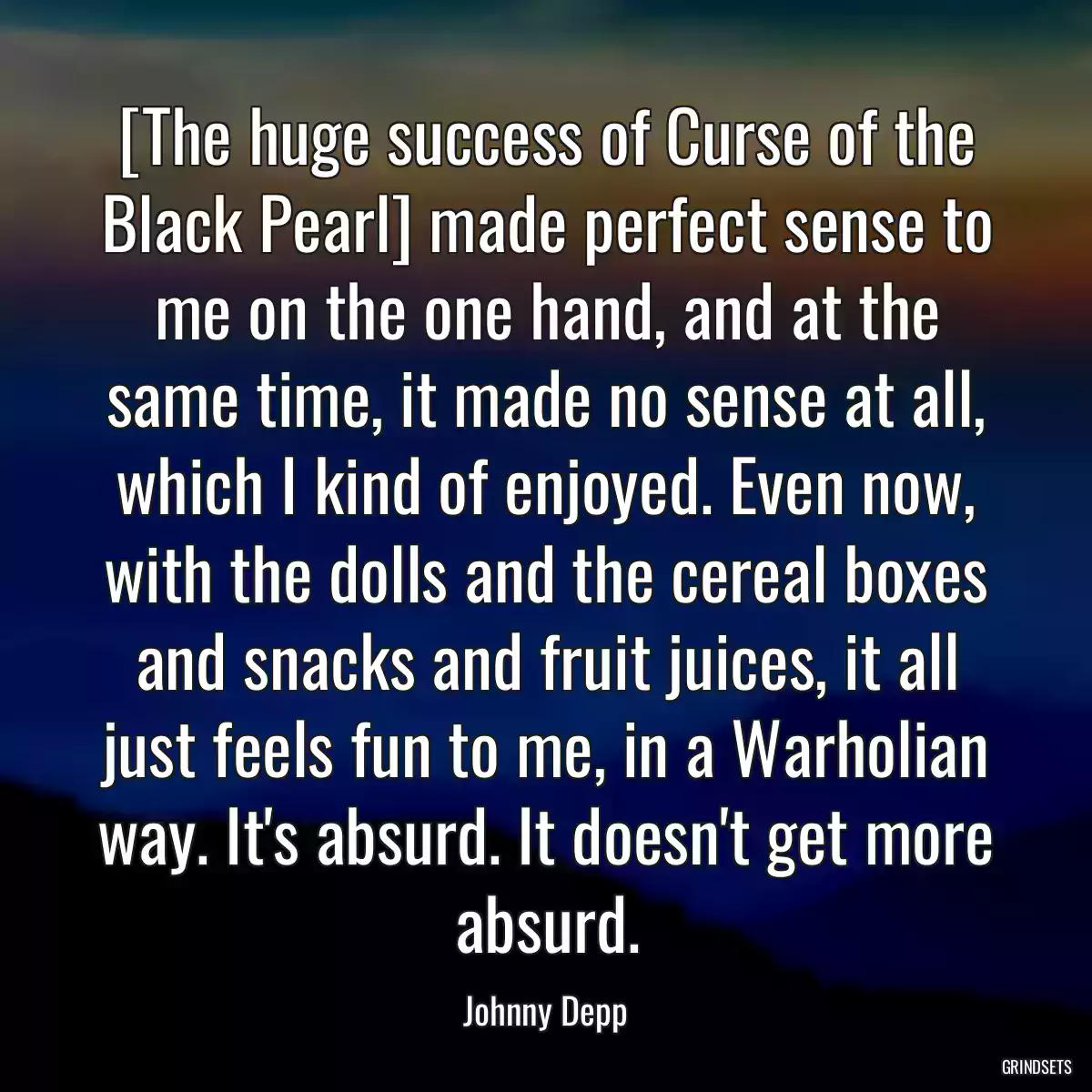 [The huge success of Curse of the Black Pearl] made perfect sense to me on the one hand, and at the same time, it made no sense at all, which I kind of enjoyed. Even now, with the dolls and the cereal boxes and snacks and fruit juices, it all just feels fun to me, in a Warholian way. It\'s absurd. It doesn\'t get more absurd.