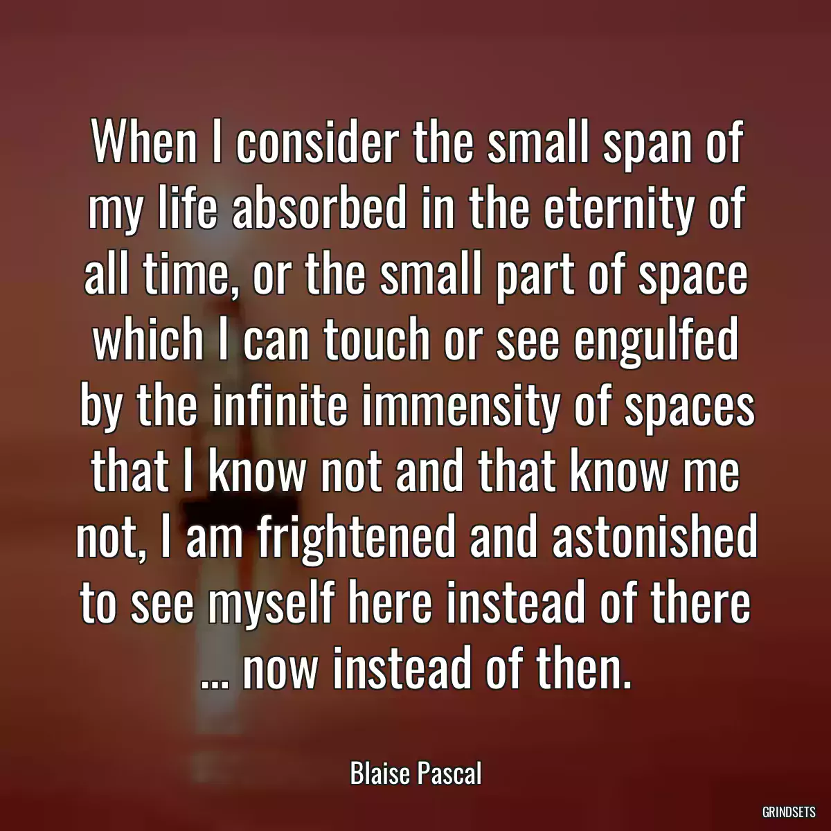 When I consider the small span of my life absorbed in the eternity of all time, or the small part of space which I can touch or see engulfed by the infinite immensity of spaces that I know not and that know me not, I am frightened and astonished to see myself here instead of there … now instead of then.