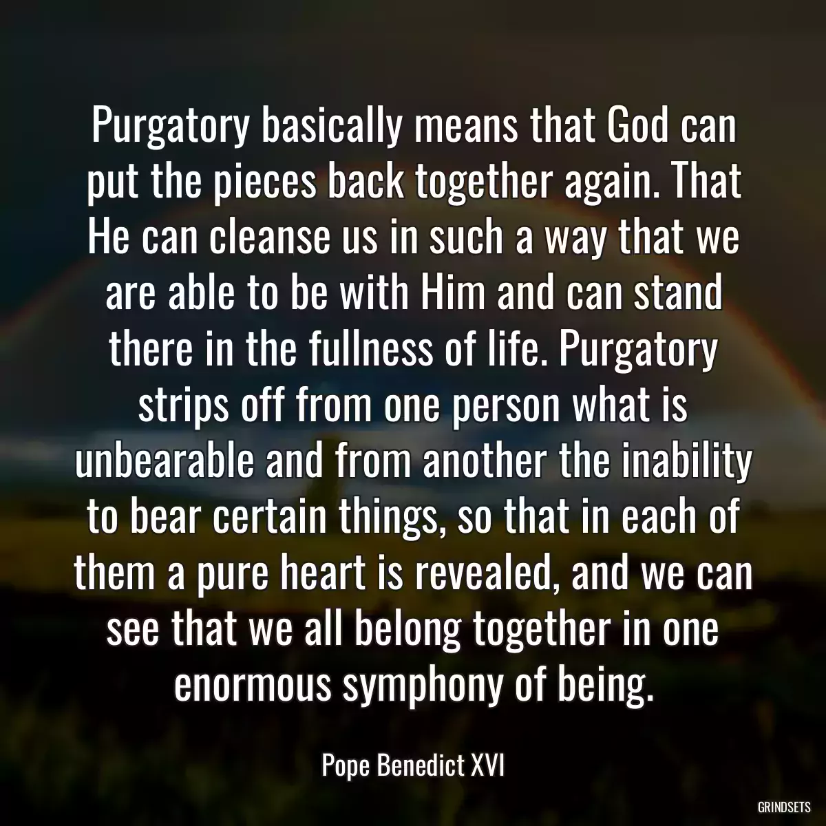 Purgatory basically means that God can put the pieces back together again. That He can cleanse us in such a way that we are able to be with Him and can stand there in the fullness of life. Purgatory strips off from one person what is unbearable and from another the inability to bear certain things, so that in each of them a pure heart is revealed, and we can see that we all belong together in one enormous symphony of being.