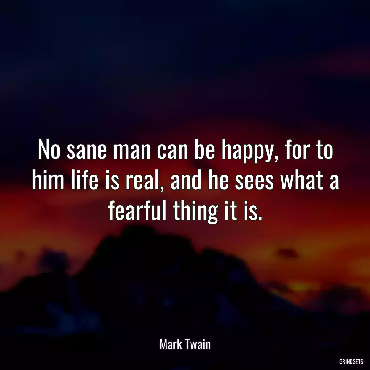 No sane man can be happy, for to him life is real, and he sees what a fearful thing it is.