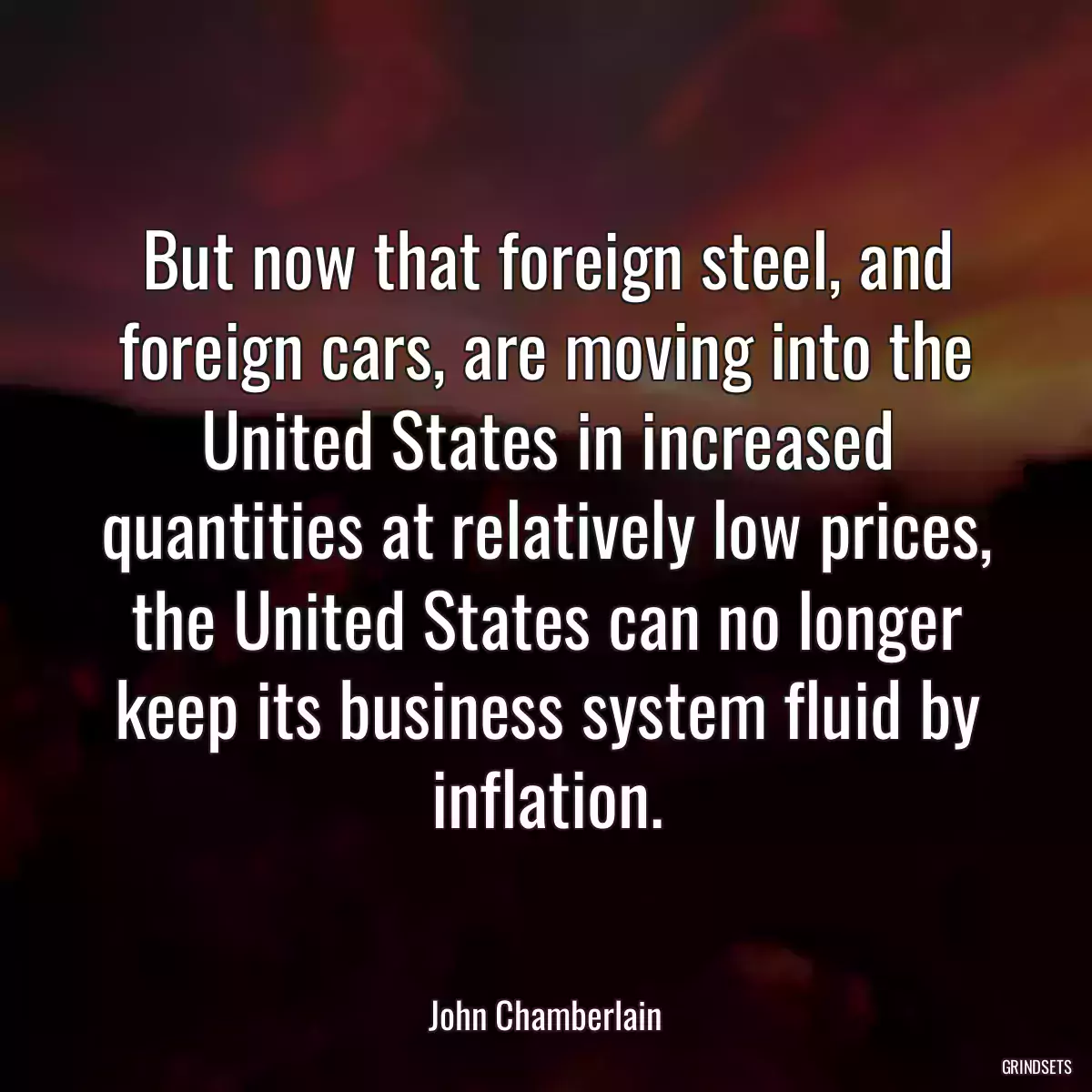 But now that foreign steel, and foreign cars, are moving into the United States in increased quantities at relatively low prices, the United States can no longer keep its business system fluid by inflation.