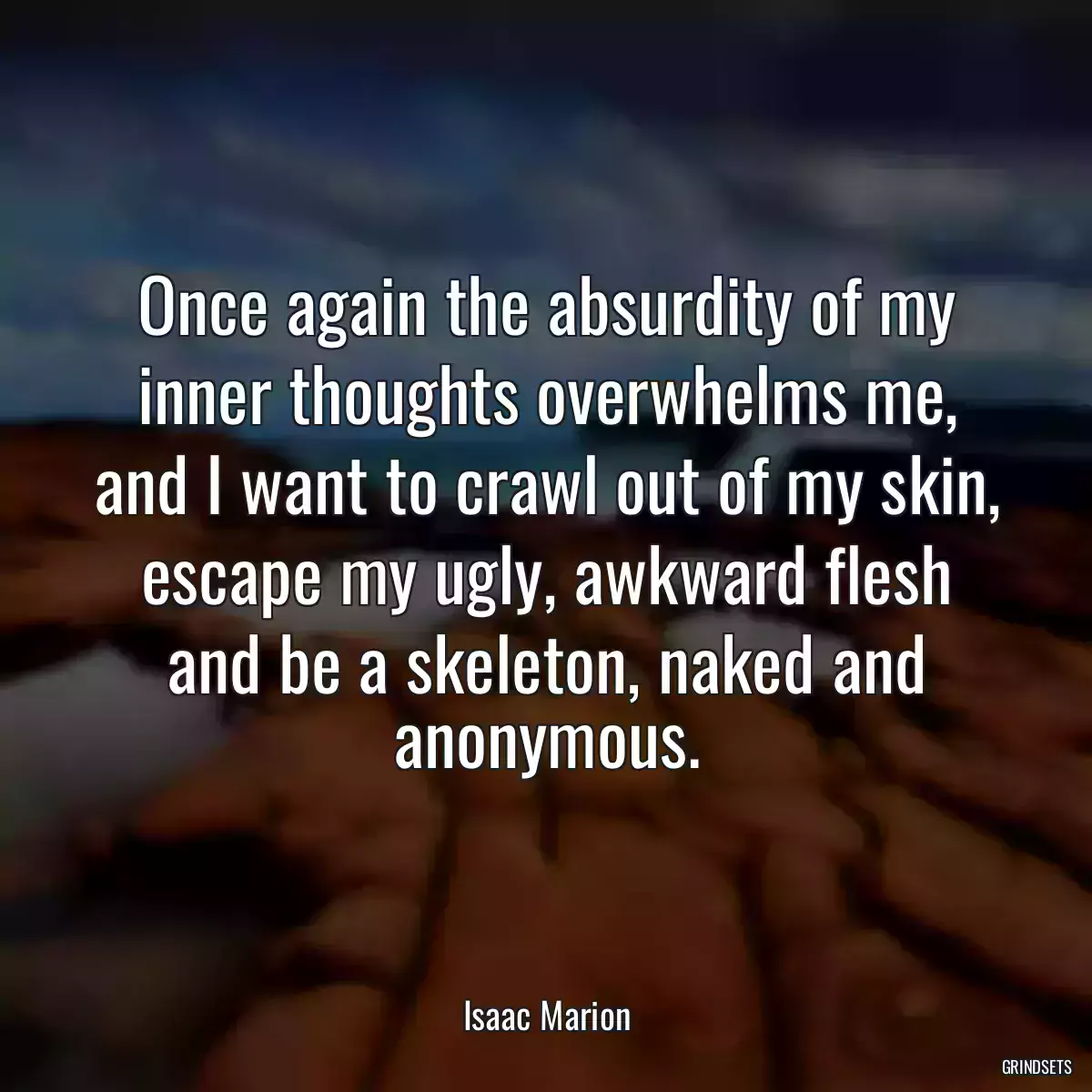 Once again the absurdity of my inner thoughts overwhelms me, and I want to crawl out of my skin, escape my ugly, awkward flesh and be a skeleton, naked and anonymous.