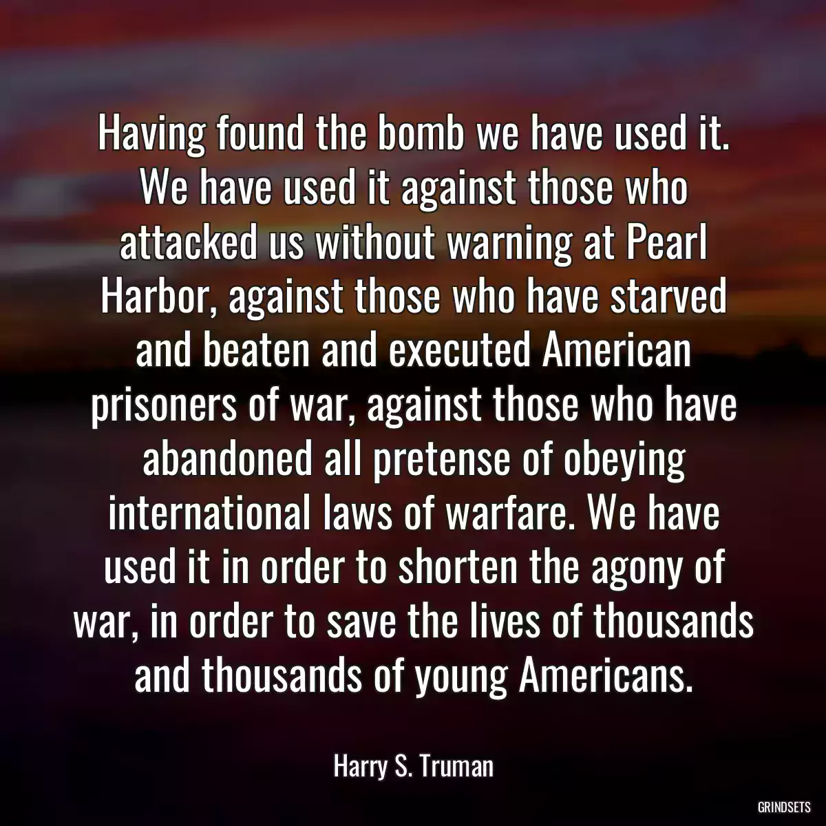Having found the bomb we have used it. We have used it against those who attacked us without warning at Pearl Harbor, against those who have starved and beaten and executed American prisoners of war, against those who have abandoned all pretense of obeying international laws of warfare. We have used it in order to shorten the agony of war, in order to save the lives of thousands and thousands of young Americans.