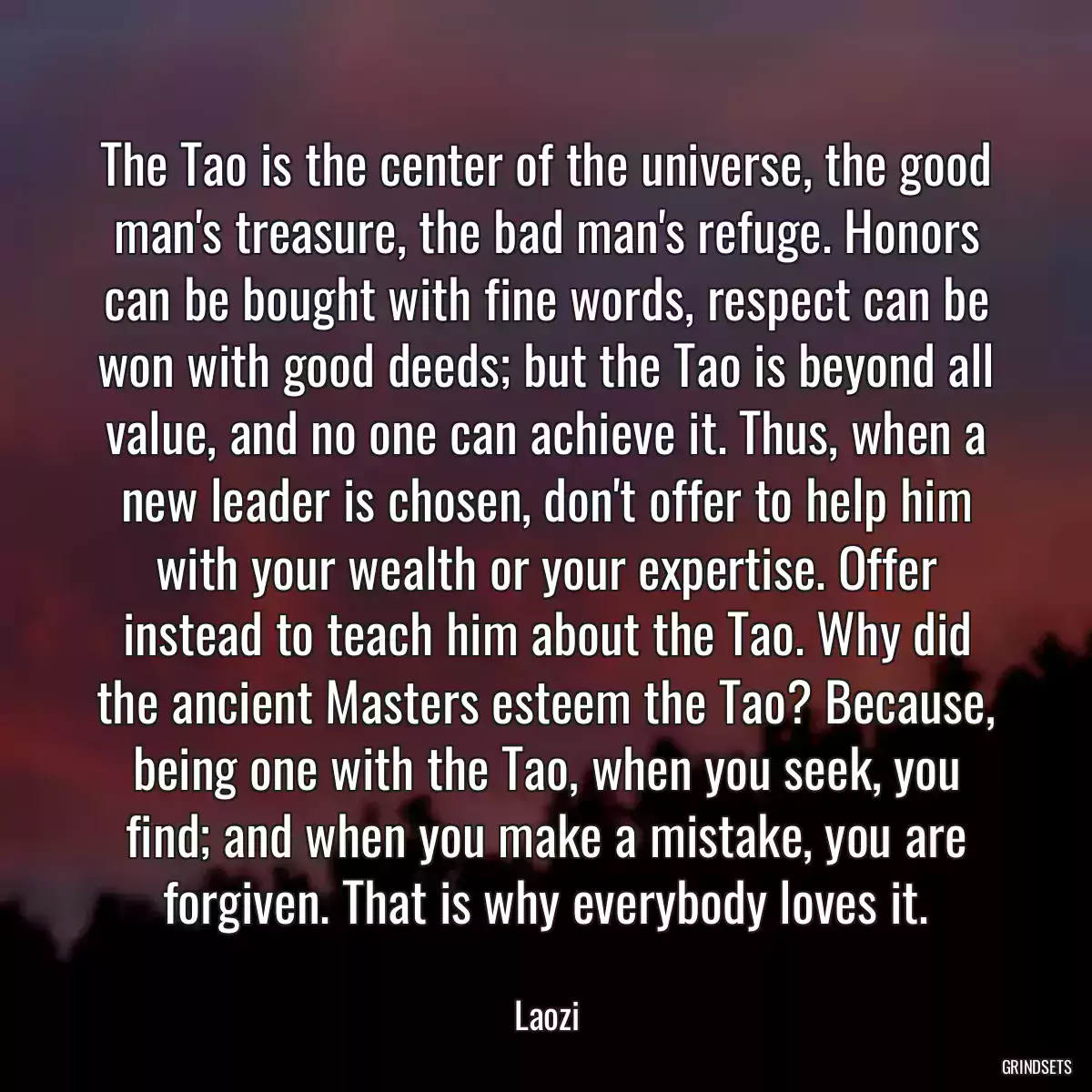 The Tao is the center of the universe, the good man\'s treasure, the bad man\'s refuge. Honors can be bought with fine words, respect can be won with good deeds; but the Tao is beyond all value, and no one can achieve it. Thus, when a new leader is chosen, don\'t offer to help him with your wealth or your expertise. Offer instead to teach him about the Tao. Why did the ancient Masters esteem the Tao? Because, being one with the Tao, when you seek, you find; and when you make a mistake, you are forgiven. That is why everybody loves it.