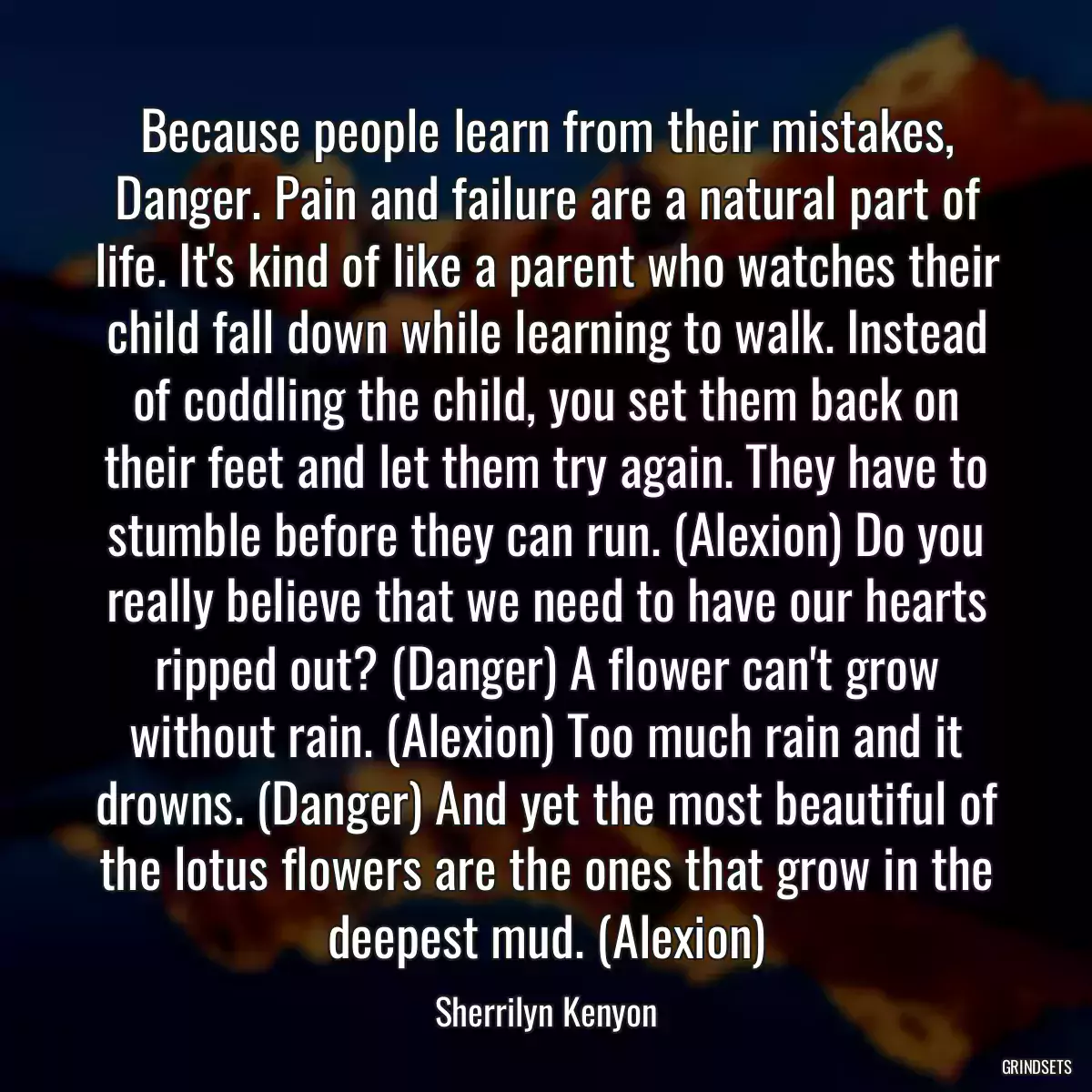 Because people learn from their mistakes, Danger. Pain and failure are a natural part of life. It\'s kind of like a parent who watches their child fall down while learning to walk. Instead of coddling the child, you set them back on their feet and let them try again. They have to stumble before they can run. (Alexion) Do you really believe that we need to have our hearts ripped out? (Danger) A flower can\'t grow without rain. (Alexion) Too much rain and it drowns. (Danger) And yet the most beautiful of the lotus flowers are the ones that grow in the deepest mud. (Alexion)