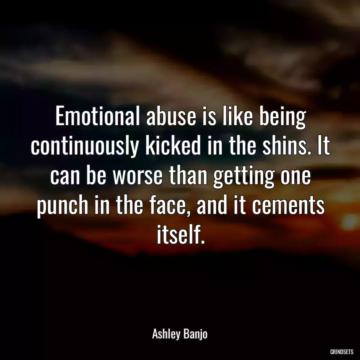 Emotional abuse is like being continuously kicked in the shins. It can be worse than getting one punch in the face, and it cements itself.