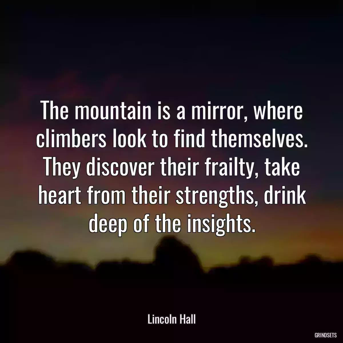 The mountain is a mirror, where climbers look to find themselves. They discover their frailty, take heart from their strengths, drink deep of the insights.