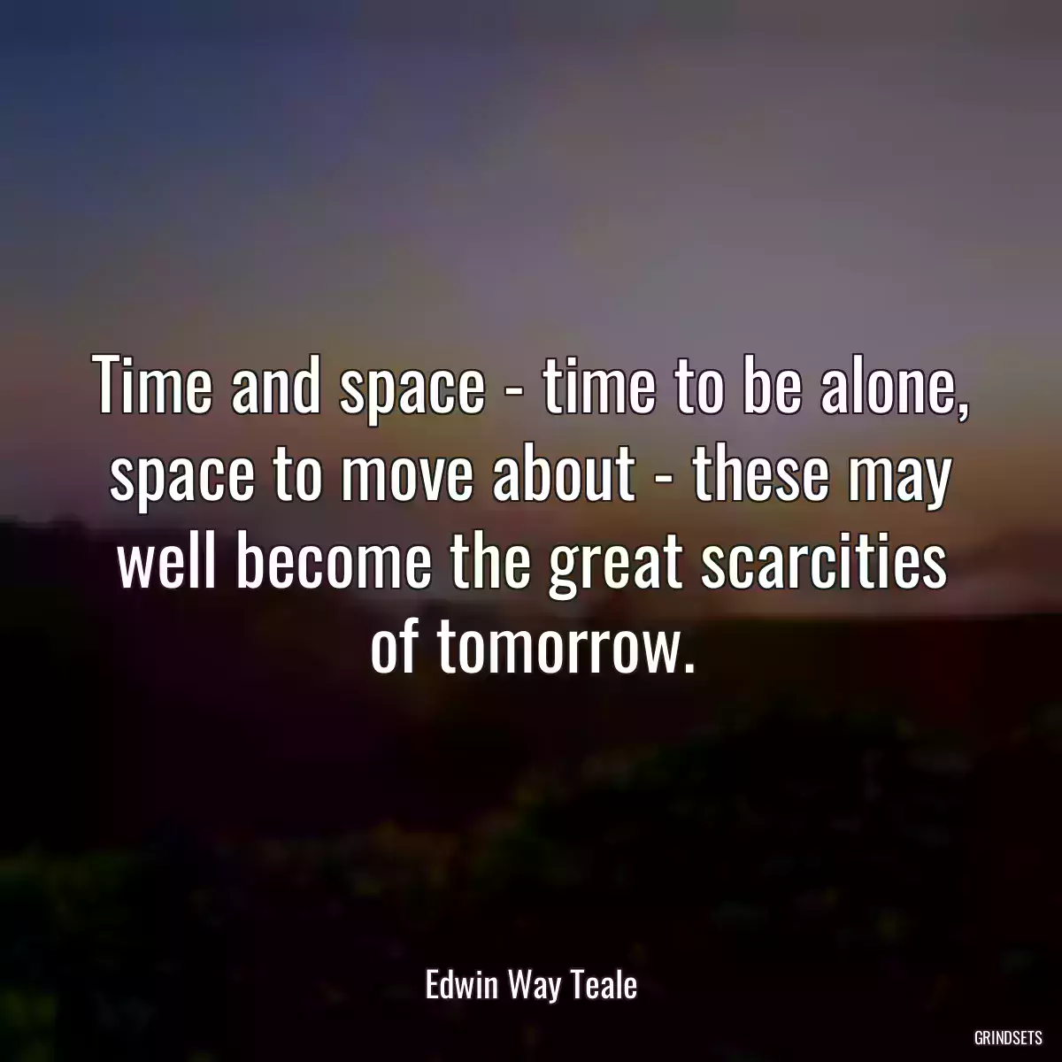 Time and space - time to be alone, space to move about - these may well become the great scarcities of tomorrow.