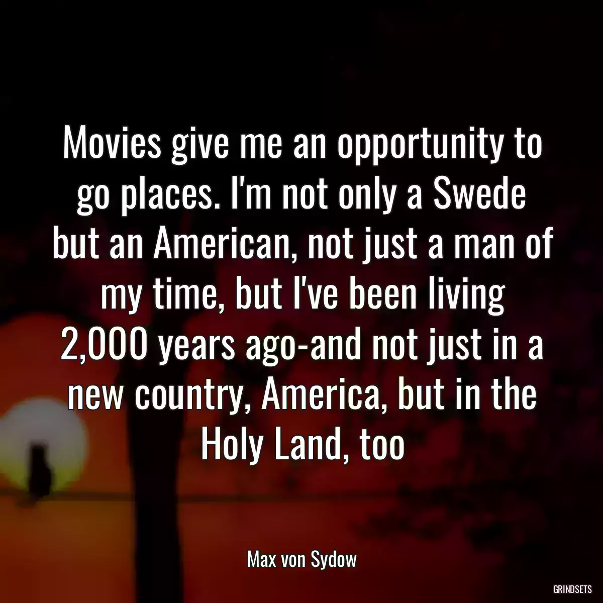 Movies give me an opportunity to go places. I\'m not only a Swede but an American, not just a man of my time, but I\'ve been living 2,000 years ago-and not just in a new country, America, but in the Holy Land, too