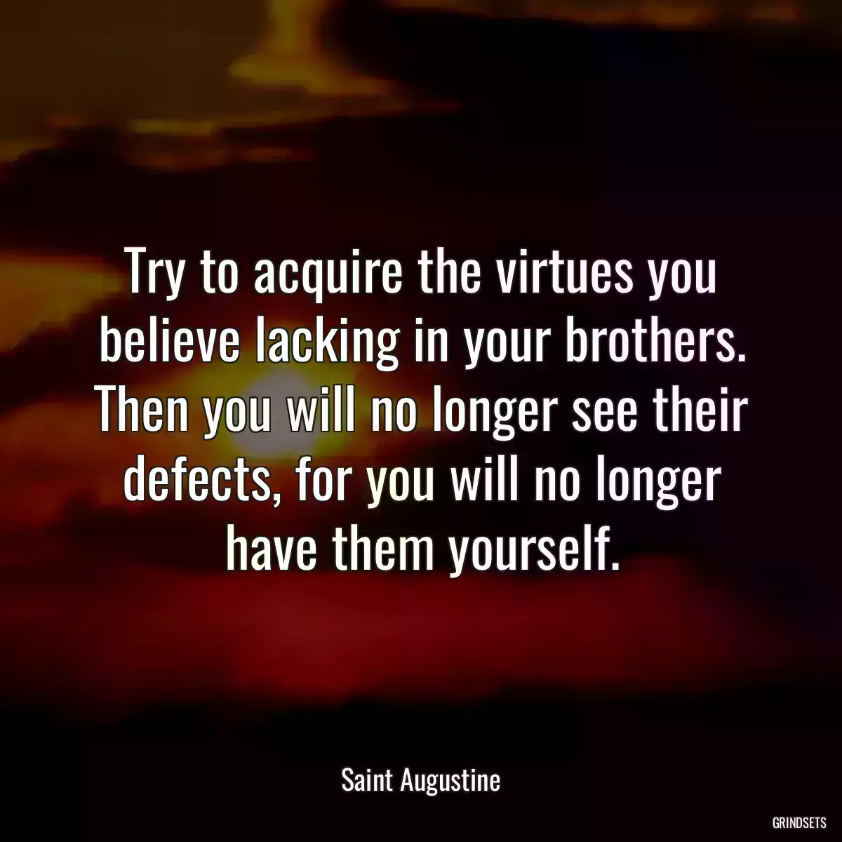 Try to acquire the virtues you believe lacking in your brothers. Then you will no longer see their defects, for you will no longer have them yourself.