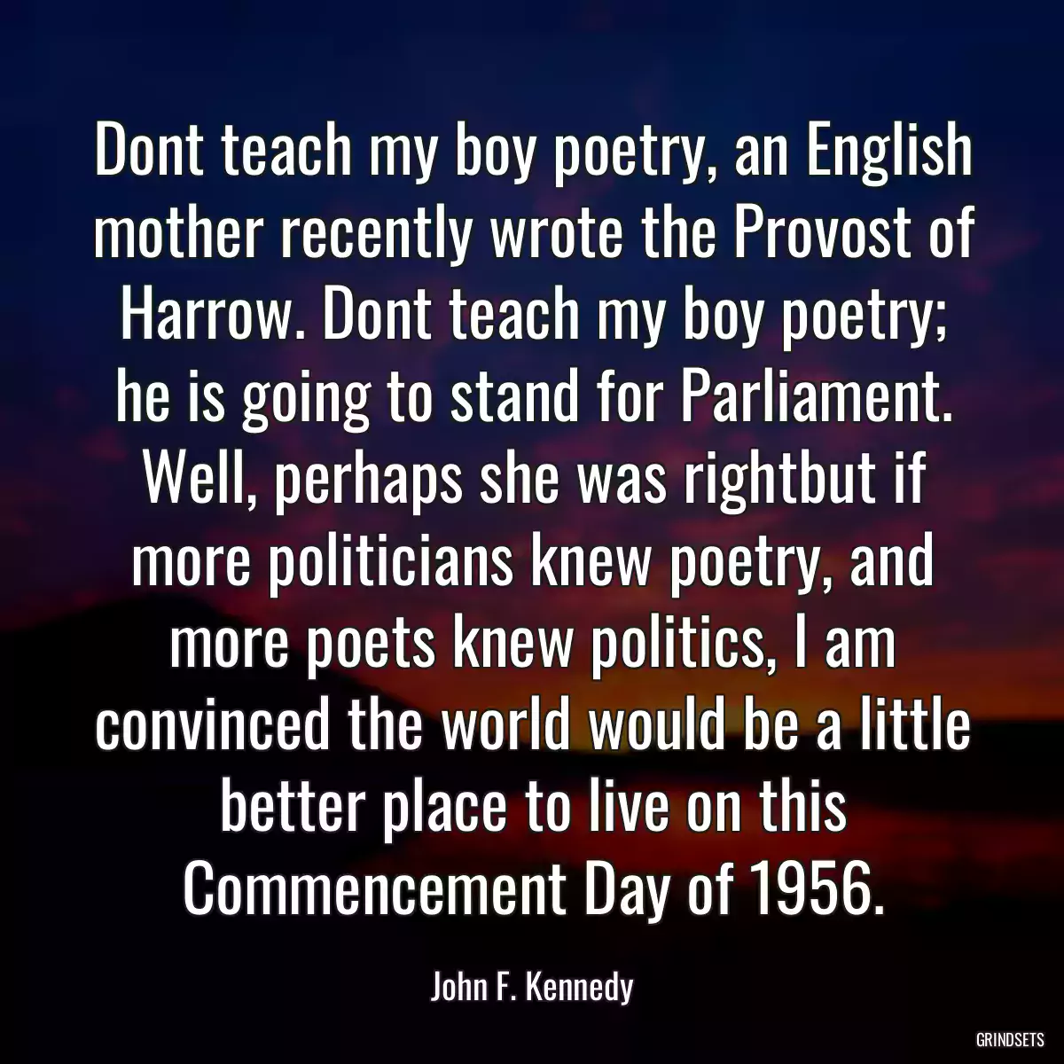 Dont teach my boy poetry, an English mother recently wrote the Provost of Harrow. Dont teach my boy poetry; he is going to stand for Parliament. Well, perhaps she was rightbut if more politicians knew poetry, and more poets knew politics, I am convinced the world would be a little better place to live on this Commencement Day of 1956.