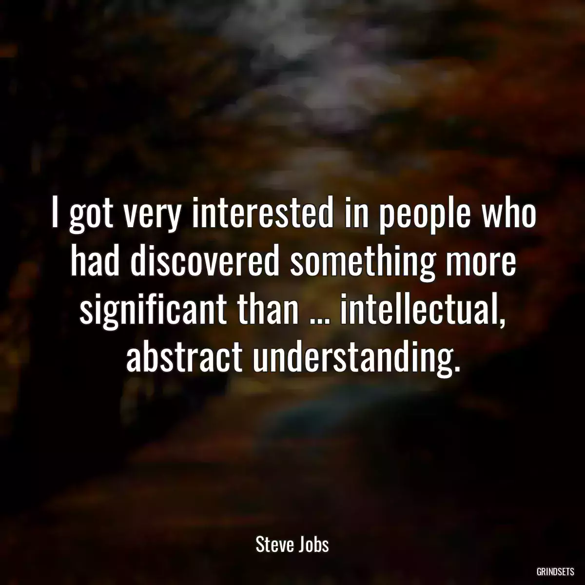 I got very interested in people who had discovered something more significant than ... intellectual, abstract understanding.
