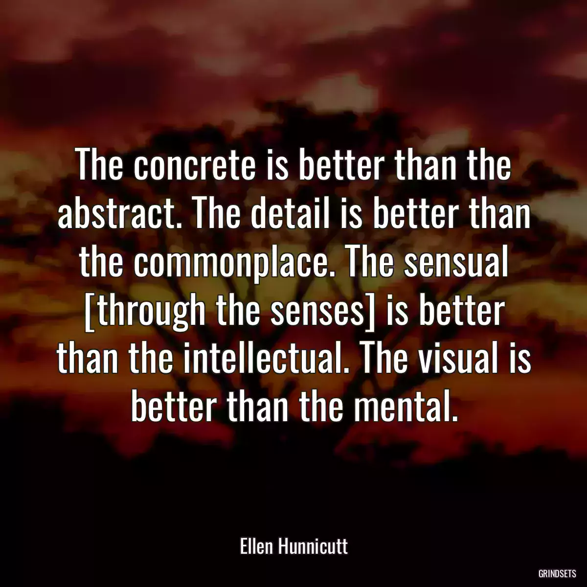 The concrete is better than the abstract. The detail is better than the commonplace. The sensual [through the senses] is better than the intellectual. The visual is better than the mental.