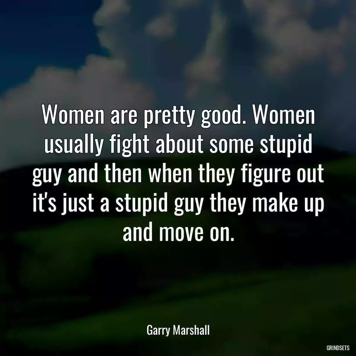 Women are pretty good. Women usually fight about some stupid guy and then when they figure out it\'s just a stupid guy they make up and move on.