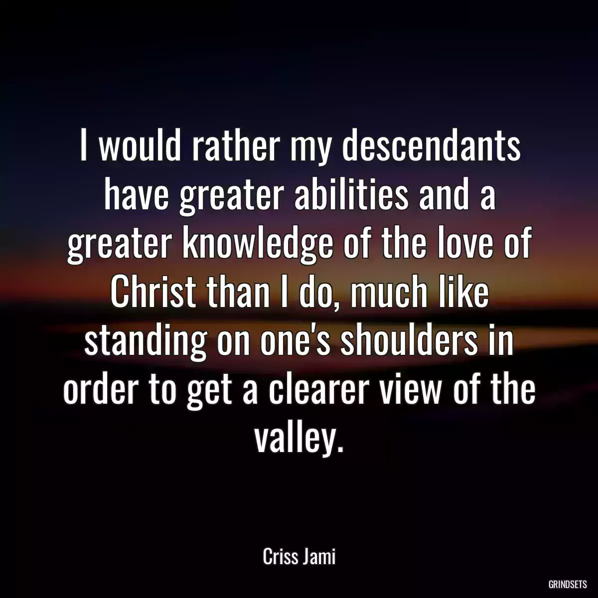 I would rather my descendants have greater abilities and a greater knowledge of the love of Christ than I do, much like standing on one\'s shoulders in order to get a clearer view of the valley.