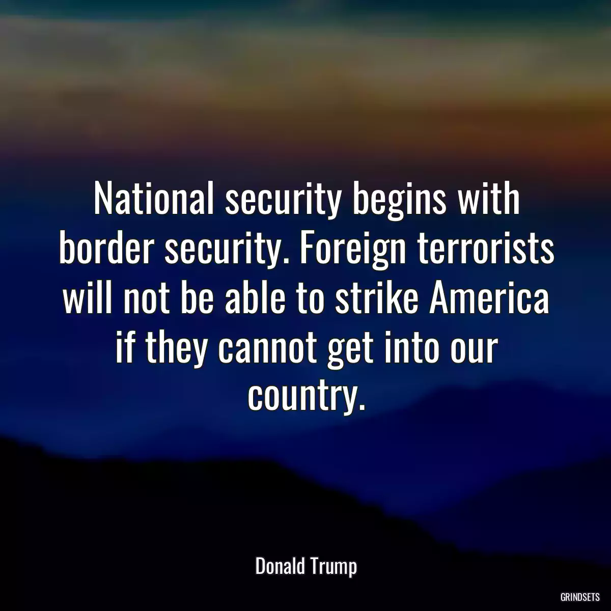 National security begins with border security. Foreign terrorists will not be able to strike America if they cannot get into our country.