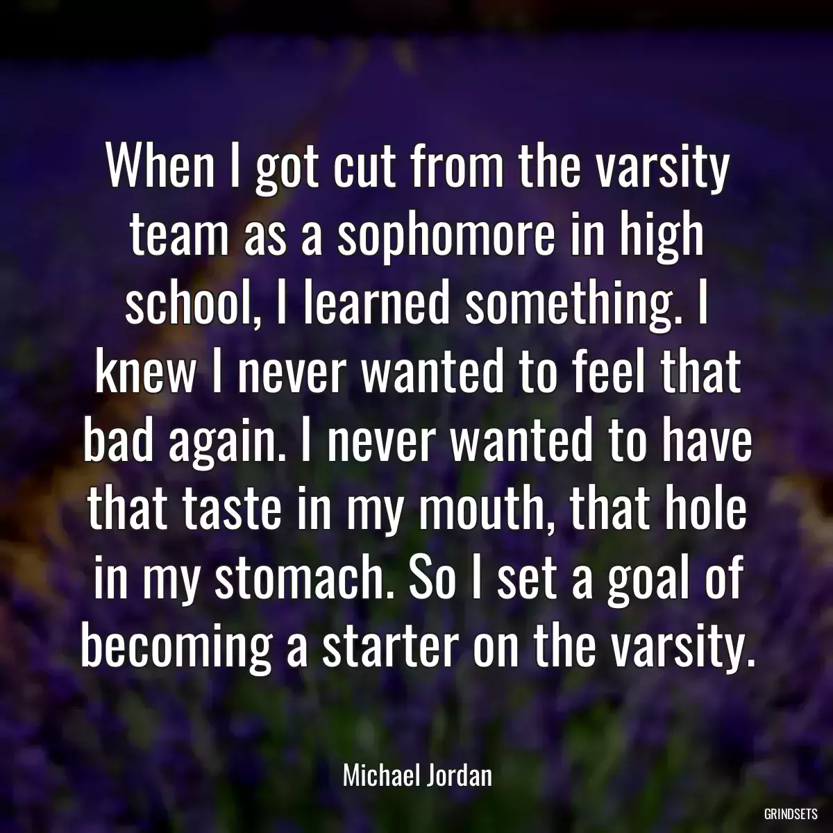 When I got cut from the varsity team as a sophomore in high school, I learned something. I knew I never wanted to feel that bad again. I never wanted to have that taste in my mouth, that hole in my stomach. So I set a goal of becoming a starter on the varsity.