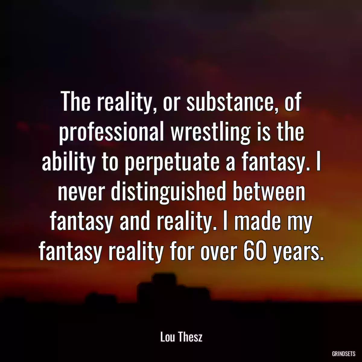 The reality, or substance, of professional wrestling is the ability to perpetuate a fantasy. I never distinguished between fantasy and reality. I made my fantasy reality for over 60 years.