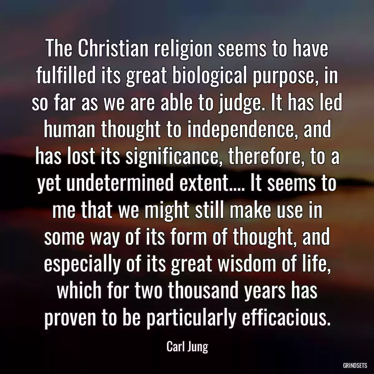 The Christian religion seems to have fulfilled its great biological purpose, in so far as we are able to judge. It has led human thought to independence, and has lost its significance, therefore, to a yet undetermined extent.... It seems to me that we might still make use in some way of its form of thought, and especially of its great wisdom of life, which for two thousand years has proven to be particularly efficacious.