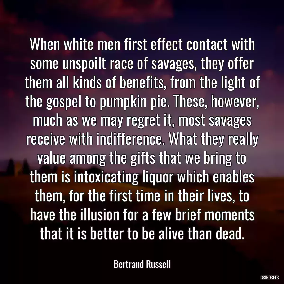 When white men first effect contact with some unspoilt race of savages, they offer them all kinds of benefits, from the light of the gospel to pumpkin pie. These, however, much as we may regret it, most savages receive with indifference. What they really value among the gifts that we bring to them is intoxicating liquor which enables them, for the first time in their lives, to have the illusion for a few brief moments that it is better to be alive than dead.