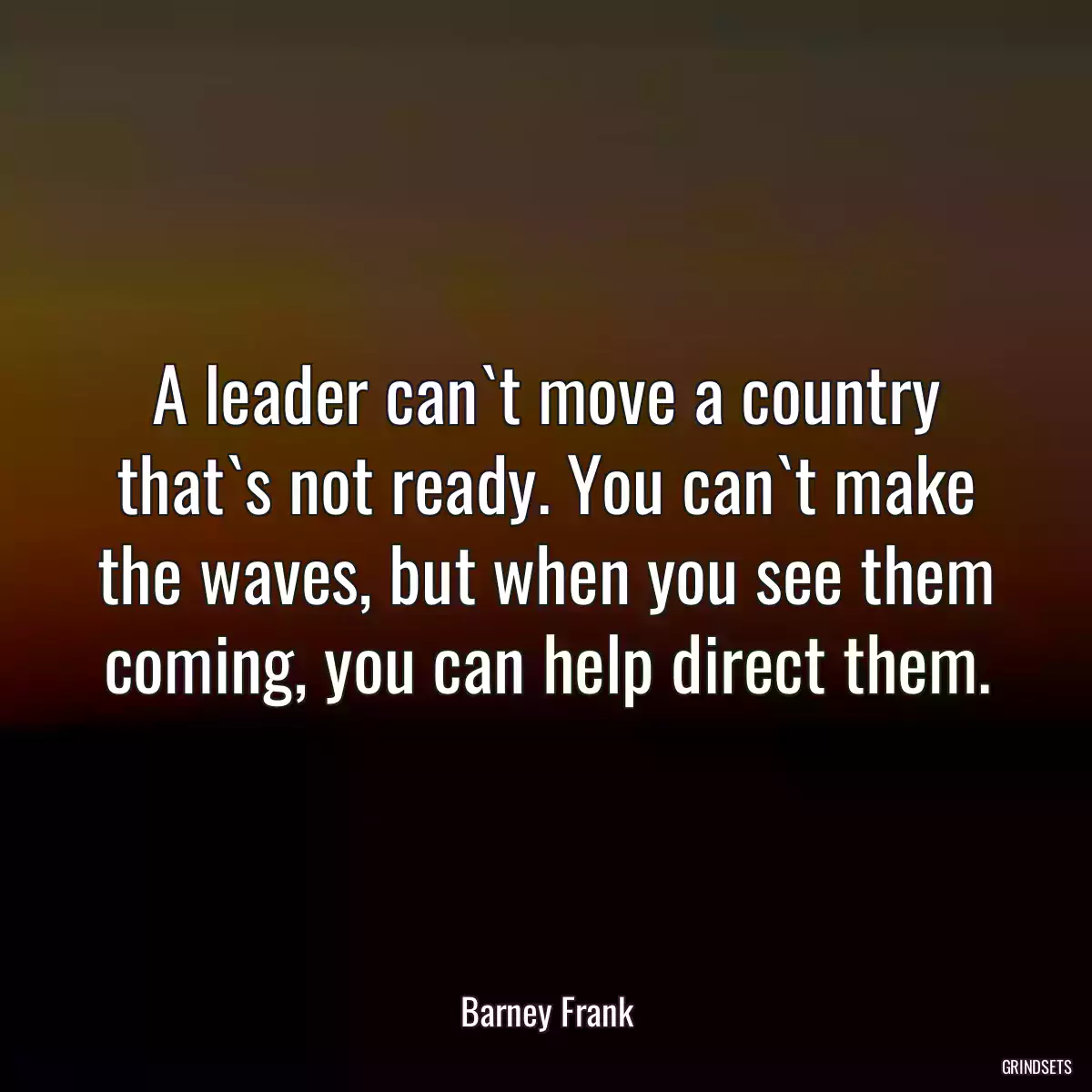 A leader can`t move a country that`s not ready. You can`t make the waves, but when you see them coming, you can help direct them.